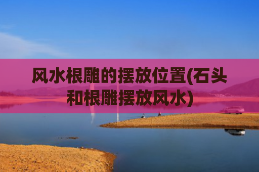 风水根雕的摆放位置(石头和根雕摆放风水)