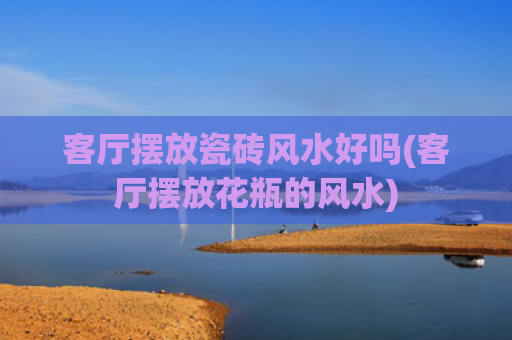 客厅摆放瓷砖风水好吗(客厅摆放花瓶的风水)