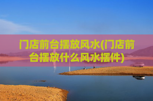 门店前台摆放风水(门店前台摆放什么风水摆件)