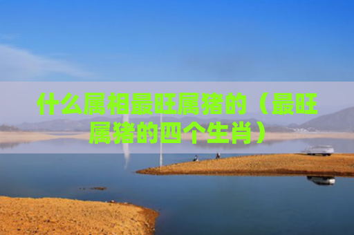 什么属相最旺属猪的（最旺属猪的四个生肖）