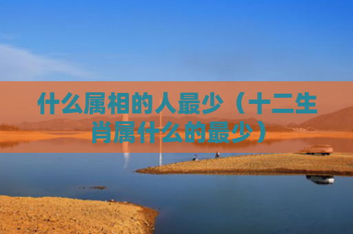 什么属相的人最少（十二生肖属什么的最少）