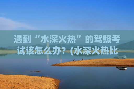 遇到“水深火热”的驾照考试该怎么办？(水深火热比喻什么)