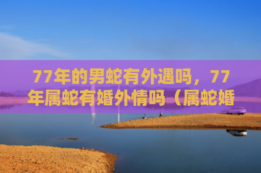 77年的男蛇有外遇吗，77年属蛇有婚外情吗（属蛇婚外情外遇）
