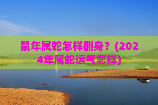 鼠年属蛇怎样翻身？(2024年属蛇运气怎样)