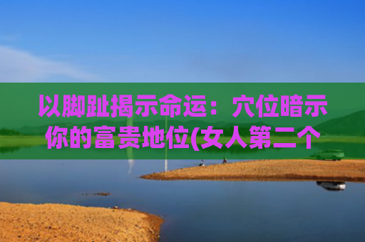 以脚趾揭示命运：穴位暗示你的富贵地位(女人第二个脚趾长命运)
