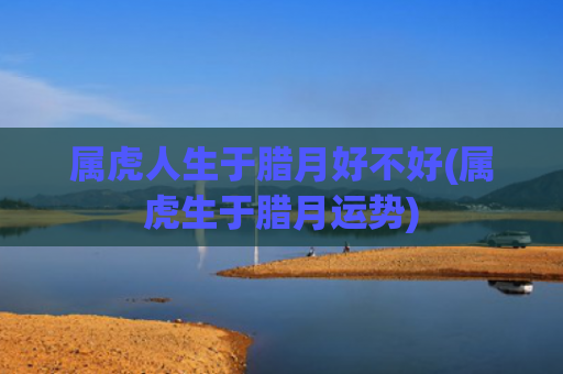 属虎人生于腊月好不好(属虎生于腊月运势)