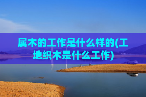 属木的工作是什么样的(工地织木是什么工作)