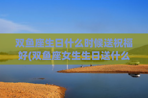 双鱼座生日什么时候送祝福好(双鱼座女生生日送什么)