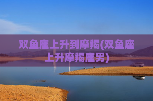 双鱼座上升到摩羯(双鱼座上升摩羯座男)