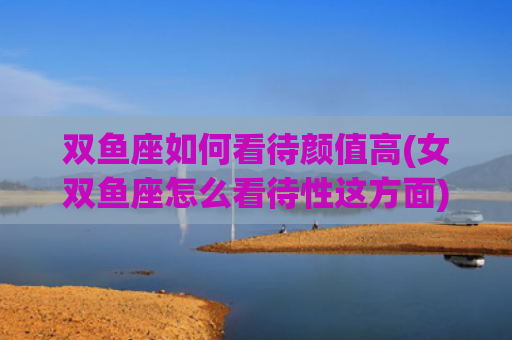 双鱼座如何看待颜值高(女双鱼座怎么看待性这方面)