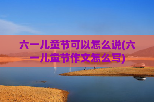 六一儿童节可以怎么说(六一儿童节作文怎么写)