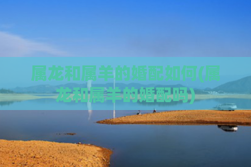 属龙和属羊的婚配如何(属龙和属羊的婚配吗) 属龙和属羊的婚配如何(属龙和属羊的婚配吗)