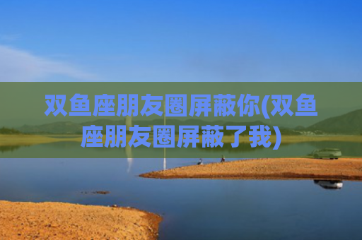 双鱼座朋友圈屏蔽你(双鱼座朋友圈屏蔽了我)