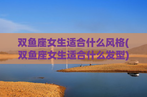 双鱼座女生适合什么风格(双鱼座女生适合什么发型)