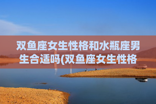双鱼座女生性格和水瓶座男生合适吗(双鱼座女生性格和天蝎座男生)