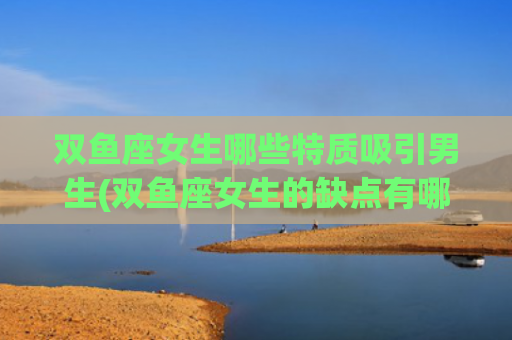 双鱼座女生哪些特质吸引男生(双鱼座女生的缺点有哪些)