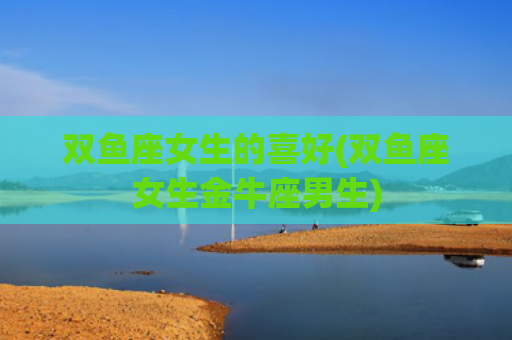 双鱼座女生的喜好(双鱼座女生金牛座男生)