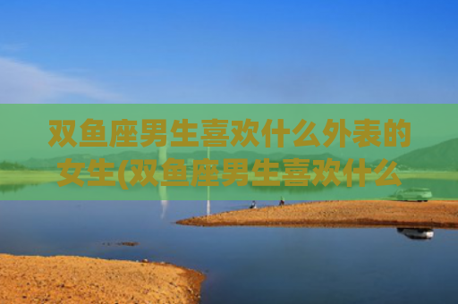 双鱼座男生喜欢什么外表的女生(双鱼座男生喜欢什么样的人)