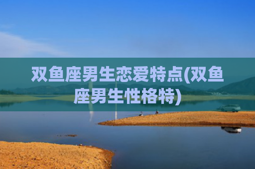 双鱼座男生恋爱特点(双鱼座男生性格特)