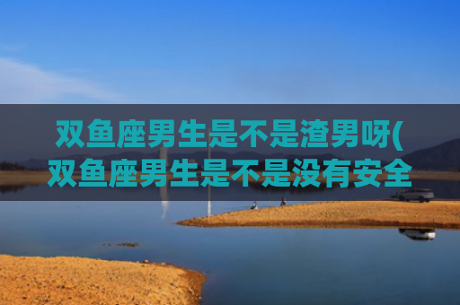双鱼座男生是不是渣男呀(双鱼座男生是不是没有安全感)