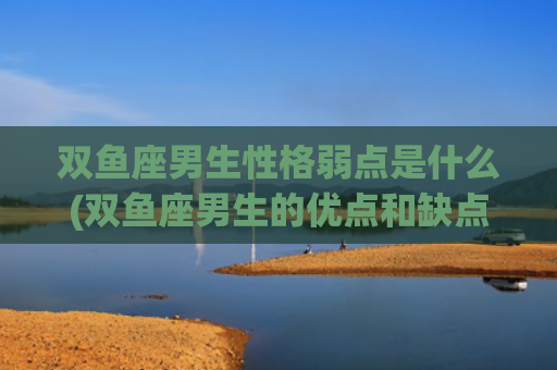 双鱼座男生性格弱点是什么(双鱼座男生的优点和缺点)