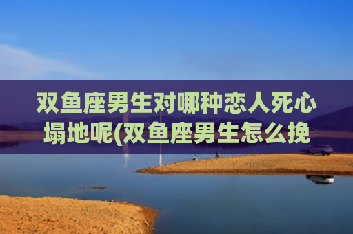 双鱼座男生对哪种恋人死心塌地呢(双鱼座男生怎么挽回)