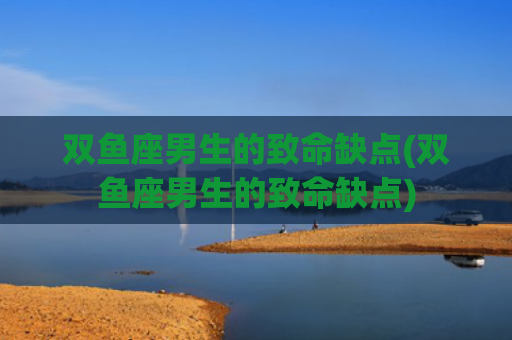 双鱼座男生的致命缺点(双鱼座男生的致命缺点)