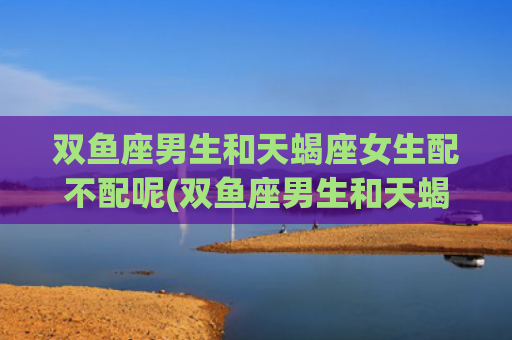 双鱼座男生和天蝎座女生配不配呢(双鱼座男生和天蝎座女生的爱情)
