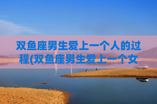 双鱼座男生爱上一个人的过程(双鱼座男生爱上一个女人)