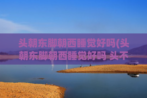 头朝东脚朝西睡觉好吗(头朝东脚朝西睡觉好吗 头不能朝哪个方向睡)