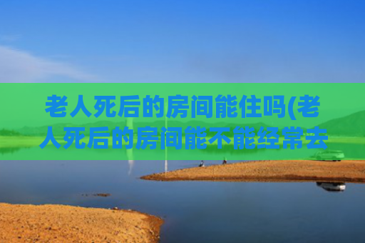 老人死后的房间能住吗(老人死后的房间能不能经常去玩)