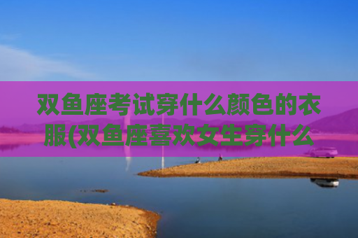 双鱼座考试穿什么颜色的衣服(双鱼座喜欢女生穿什么)