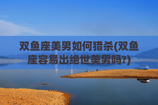 双鱼座美男如何猎杀(双鱼座容易出绝世美男吗?)