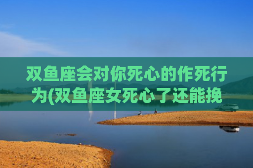 双鱼座会对你死心的作死行为(双鱼座女死心了还能挽回吗)