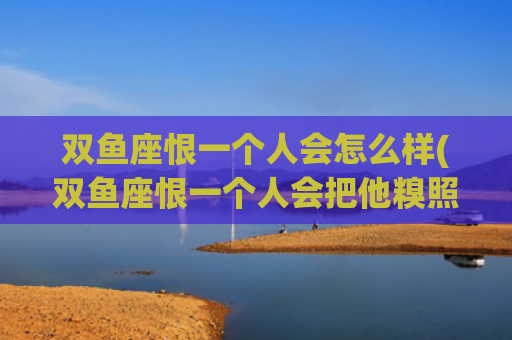 双鱼座恨一个人会怎么样(双鱼座恨一个人会把他糗照放出去吗)