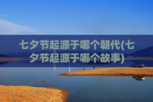 七夕节起源于哪个朝代(七夕节起源于哪个故事) 七夕节起源于哪个朝代(七夕节起源于哪个故事)