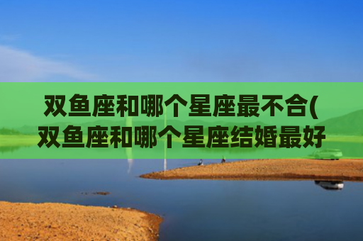 双鱼座和哪个星座最不合(双鱼座和哪个星座结婚最好)