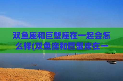 双鱼座和巨蟹座在一起会怎么样(双鱼座和巨蟹座在一起的几率是多少) 双鱼座和巨蟹座在一起会怎么样(双鱼座和巨蟹座在一起的几率是多少)
