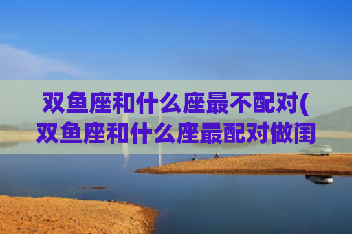 双鱼座和什么座最不配对(双鱼座和什么座最配对做闺蜜)
