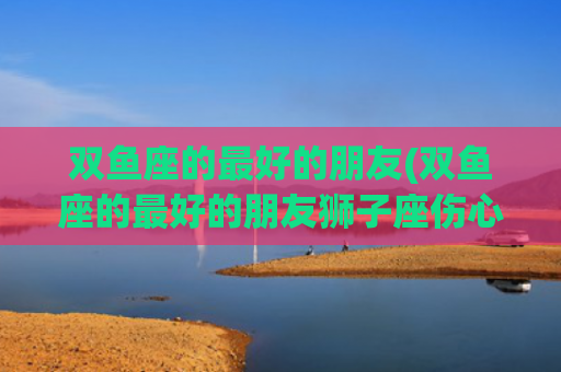 双鱼座的最好的朋友(双鱼座的最好的朋友狮子座伤心了怎么安慰狮子座)