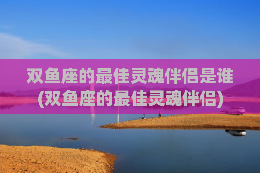 双鱼座的最佳灵魂伴侣是谁(双鱼座的最佳灵魂伴侣)