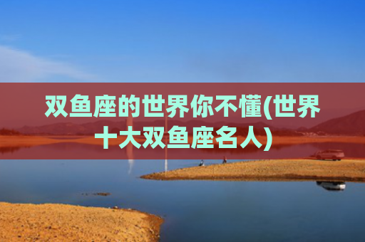 双鱼座的世界你不懂(世界十大双鱼座名人)