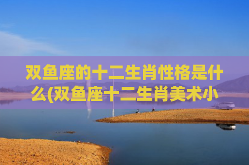 双鱼座的十二生肖性格是什么(双鱼座十二生肖美术小娃娃)