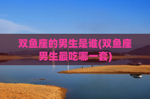 双鱼座的男生是谁(双鱼座男生最吃哪一套)