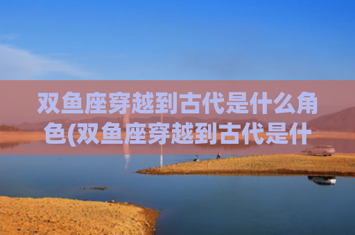 双鱼座穿越到古代是什么角色(双鱼座穿越到古代是什么公主)