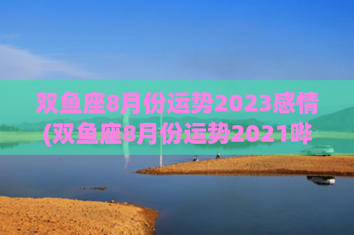 双鱼座8月份运势2023感情(双鱼座8月份运势2021哔哩哔哩)