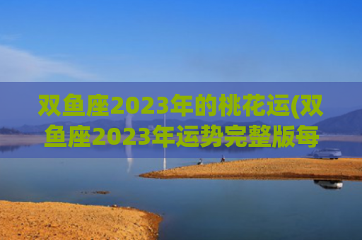 双鱼座2023年的桃花运(双鱼座2023年运势完整版每月)
