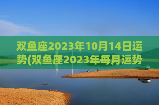 双鱼座2023年10月14日运势(双鱼座2023年每月运势详解)
