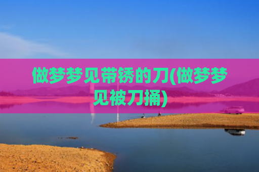 做梦梦见带锈的刀(做梦梦见被刀捅)