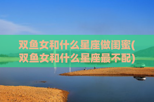 双鱼女和什么星座做闺蜜(双鱼女和什么星座最不配)
